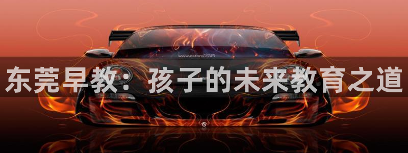 恒行娱乐掏沂74ooo5弛：东莞早教：孩子的未来教育之道