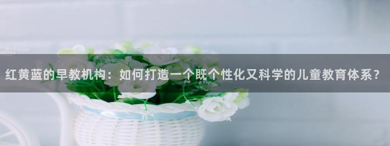 恒行娱乐老板推荐5ll533主管：红黄蓝的早教机构：如何打造一个既个性化又科学的