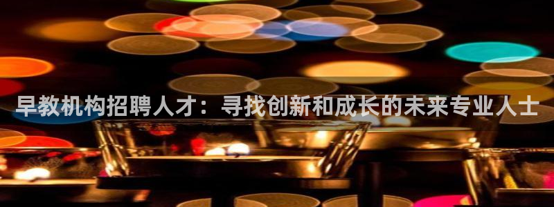 恒行娱乐登录信用 74ooo5：早教机构招聘人才：寻找创新和成长的未来专业人士