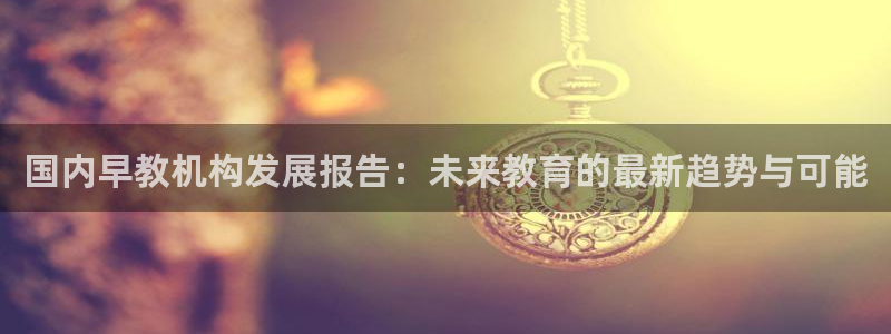 恒行2冯74OOO5：国内早教机构发展报告：未来教育的最新趋势与可能