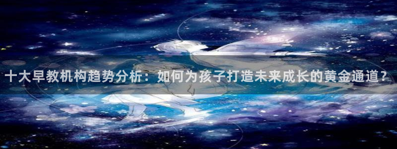 恒行2那74OOO5：十大早教机构趋势分析：如何为孩子打造未来成长的黄金通道？