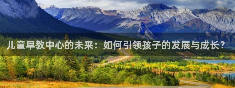 恒行主管首问6ll5l：儿童早教中心的未来：如何引领孩子的发展与成长？