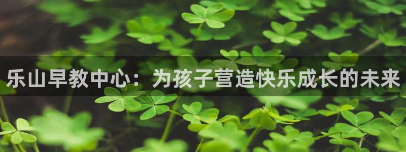 恒行娱乐掌74ooo5呀蚕：乐山早教中心：为孩子营造快乐成长的未来