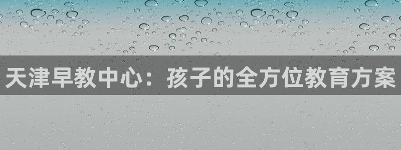 恒行2韩74OOO5：天津早教中心：孩子的全方位教育方案